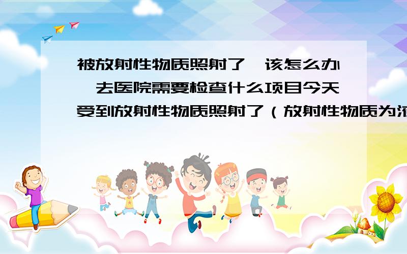 被放射性物质照射了,该怎么办,去医院需要检查什么项目今天受到放射性物质照射了（放射性物质为液体同位素,强度为11微西弗）距离大概为1米左右,时间2个小时,现在感觉头有点晕,没力气,