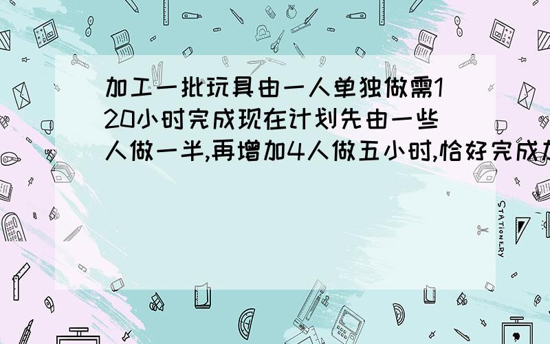 加工一批玩具由一人单独做需120小时完成现在计划先由一些人做一半,再增加4人做五小时,恰好完成加工任务,求先做的有多少人?