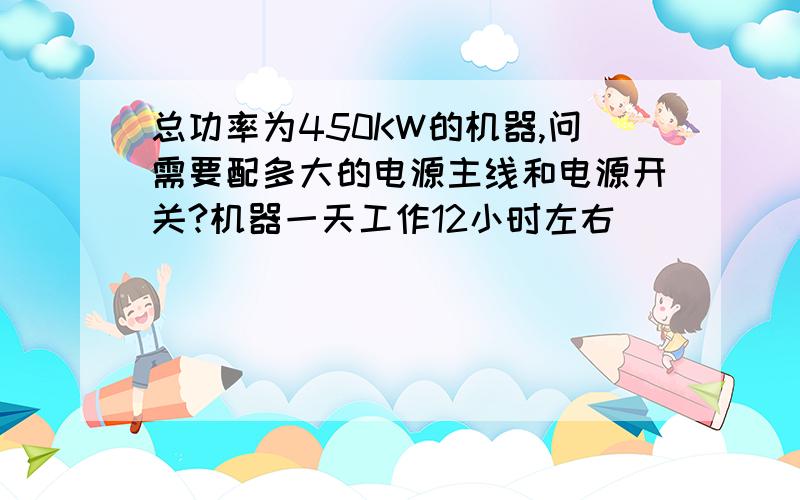 总功率为450KW的机器,问需要配多大的电源主线和电源开关?机器一天工作12小时左右