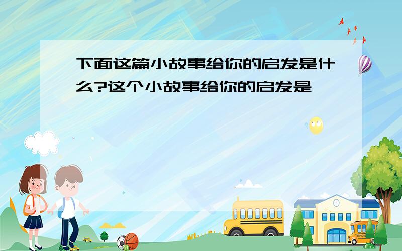 下面这篇小故事给你的启发是什么?这个小故事给你的启发是——————————————————————.驴子的苦恼大家都笑驴子笨,驴子很苦恼,他怎么也不明白：”怎么都说我笨呢?