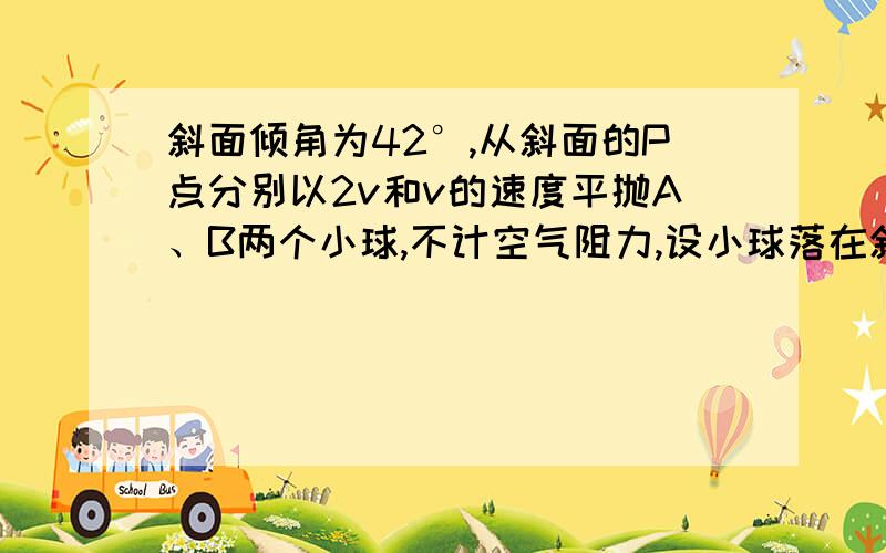 斜面倾角为42°,从斜面的P点分别以2v和v的速度平抛A、B两个小球,不计空气阻力,设小球落在斜面斜面倾角为37°,从斜面的P点分别以2v和v的速度平抛A、B两个小球,不计空气阻力,设小球落在斜面