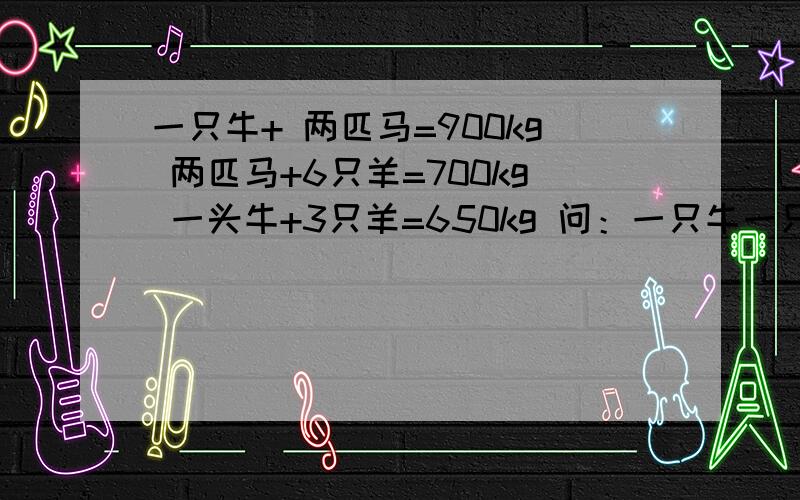 一只牛+ 两匹马=900kg 两匹马+6只羊=700kg 一头牛+3只羊=650kg 问：一只牛一只马一只羊各是多少千克