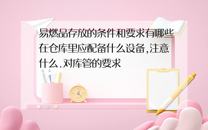 易燃品存放的条件和要求有哪些在仓库里应配备什么设备,注意什么.对库管的要求