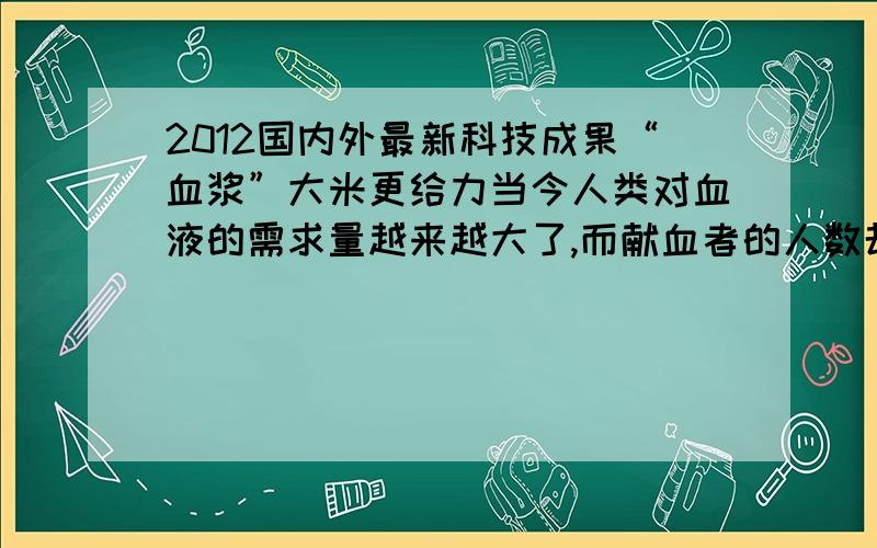 2012国内外最新科技成果“血浆”大米更给力当今人类对血液的需求量越来越大了,而献血者的人数却没有相应增多,所以急需大量的“人造血”来弥补这个不足.在医院里,捐献的血液通常会被