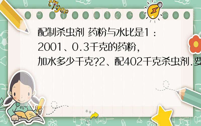 配制杀虫剂 药粉与水比是1：2001、0.3千克的药粉,加水多少千克?2、配402千克杀虫剂.要药粉和水各多少千克