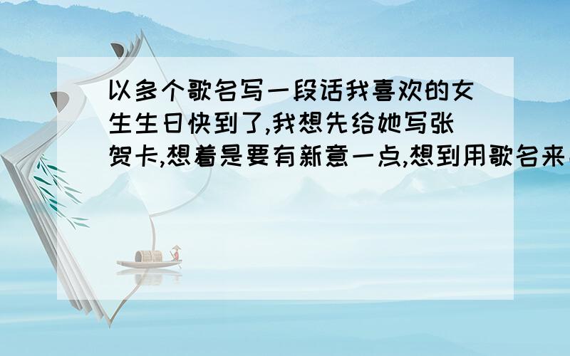 以多个歌名写一段话我喜欢的女生生日快到了,我想先给她写张贺卡,想着是要有新意一点,想到用歌名来串成一段话,希望各位大哥大姐 有好的可以跟小弟分享一下,我希望参考一下,