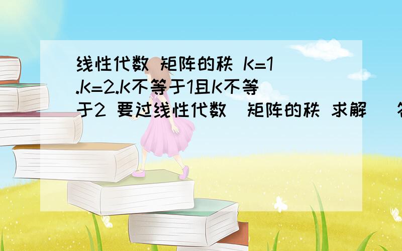 线性代数 矩阵的秩 K=1 .K=2.K不等于1且K不等于2 要过线性代数  矩阵的秩 求解   答案是 K=1  .K=2.    K不等于1且K不等于2