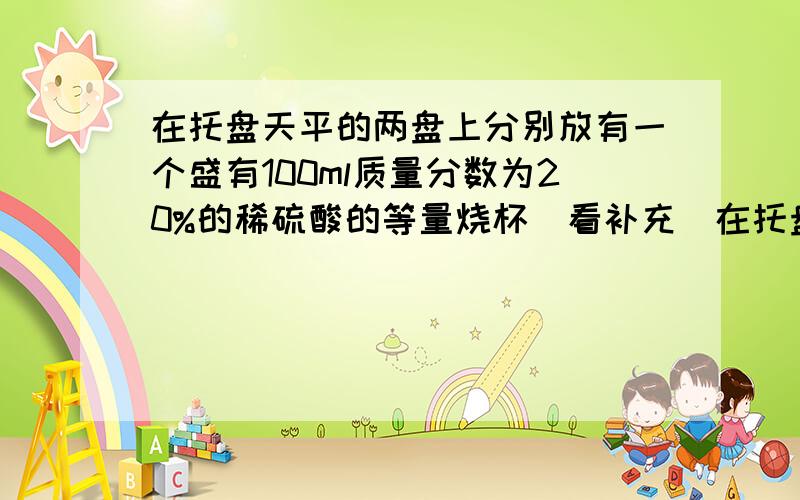 在托盘天平的两盘上分别放有一个盛有100ml质量分数为20%的稀硫酸的等量烧杯（看补充）在托盘天平的两盘上分别放有一个盛有100ml质量分数为20%的稀硫酸的等量烧杯调节天平至平衡然后分别