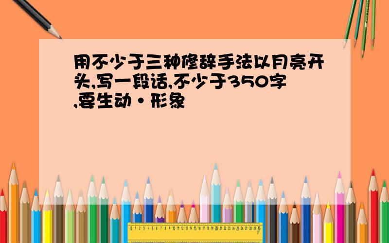 用不少于三种修辞手法以月亮开头,写一段话,不少于350字,要生动·形象