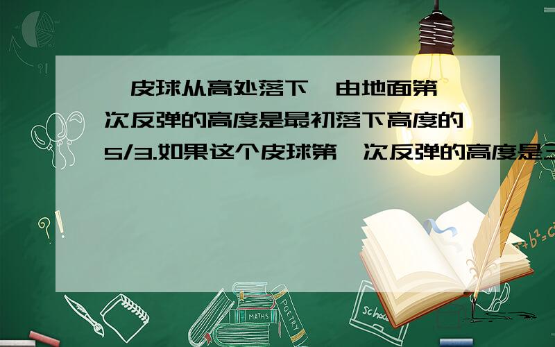 一皮球从高处落下,由地面第一次反弹的高度是最初落下高度的5/3.如果这个皮球第一次反弹的高度是三米,那么皮球最初下落高度是多少米?