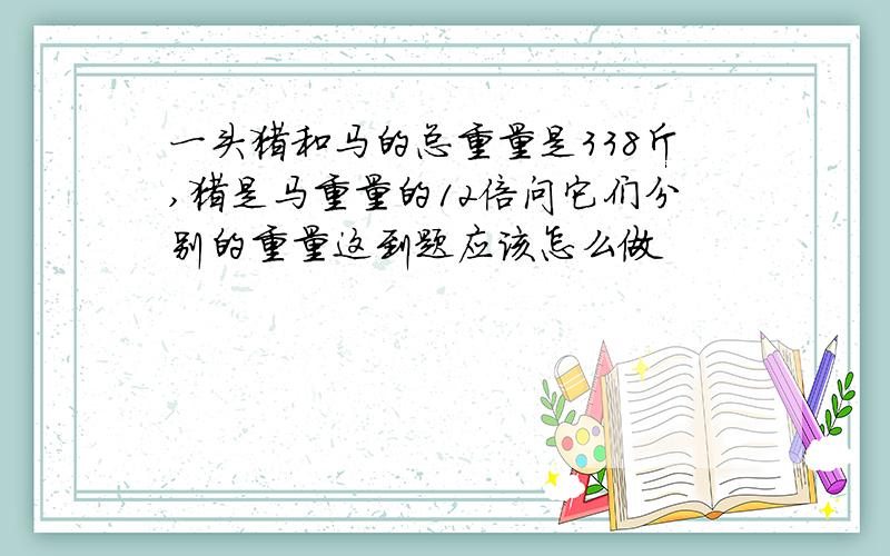 一头猪和马的总重量是338斤,猪是马重量的12倍问它们分别的重量这到题应该怎么做