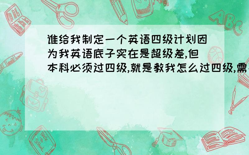 谁给我制定一个英语四级计划因为我英语底子实在是超级差,但本科必须过四级,就是教我怎么过四级,需要买什么书怎么学之类的,我几乎什么都不懂,你把我当没基础的那种训练…需要怎么做