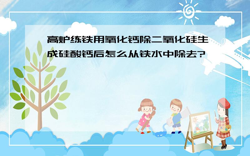 高炉练铁用氧化钙除二氧化硅生成硅酸钙后怎么从铁水中除去?