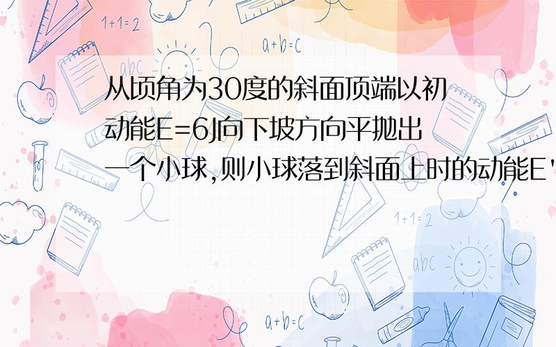 从顷角为30度的斜面顶端以初动能E=6J向下坡方向平抛出一个小球,则小球落到斜面上时的动能E'为多少?