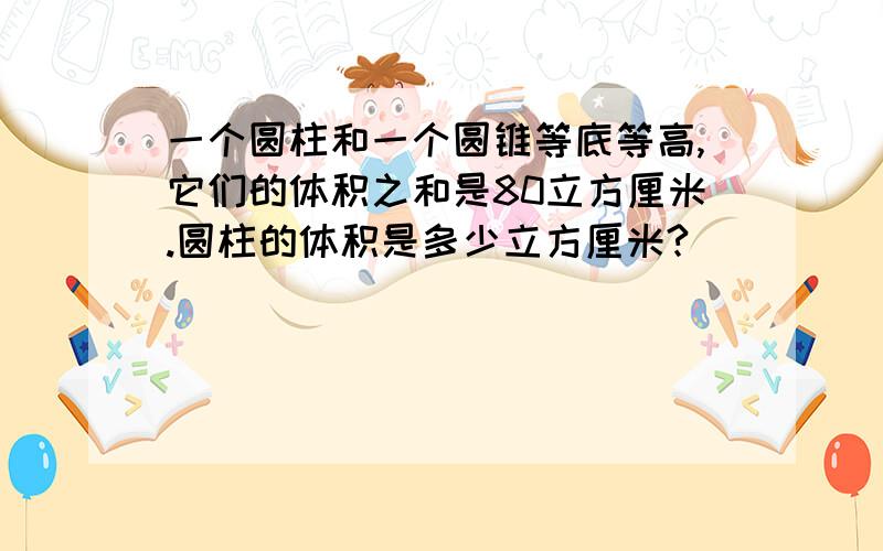 一个圆柱和一个圆锥等底等高,它们的体积之和是80立方厘米.圆柱的体积是多少立方厘米?