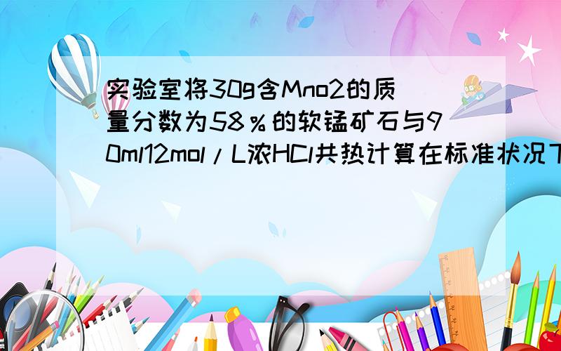 实验室将30g含Mno2的质量分数为58％的软锰矿石与90ml12mol/L浓HCl共热计算在标准状况下可生成cl2多少升?反应方程式：Mno2+4Hcl==Mncl2+cl2+2H2o