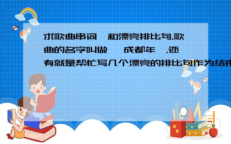 求歌曲串词,和漂亮排比句.歌曲的名字叫做 《成都年》.还有就是帮忙写几个漂亮的排比句作为结束语.比如什么灯火通明啊,星光灿烂啊,反正有庆祝的感觉的,都可以,