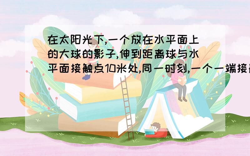 在太阳光下,一个放在水平面上的大球的影子,伸到距离球与水平面接触点10米处,同一时刻,一个一端接触水平面且垂直放置的1米长的木棒影子长为2米,求这球的半径.