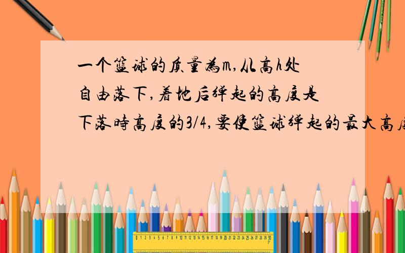 一个篮球的质量为m,从高h处自由落下,着地后弹起的高度是下落时高度的3/4,要使篮球弹起的最大高度还是h,则在篮球开始下落时运动员必须竖直向下拍球.求运动运拍球时对球做的功