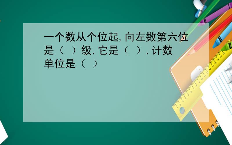 一个数从个位起,向左数第六位是（ ）级,它是（ ）,计数单位是（ ）