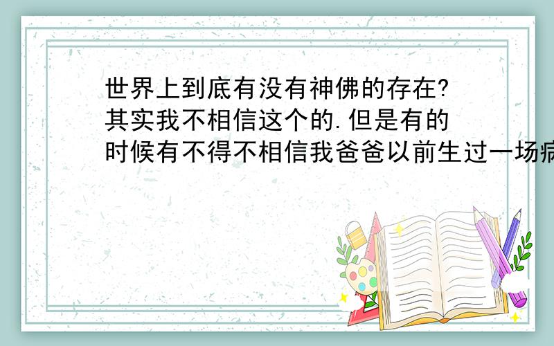 世界上到底有没有神佛的存在?其实我不相信这个的.但是有的时候有不得不相信我爸爸以前生过一场病,去过人民医院,浙一,浙二,都看过 ,但是就是没什么效果,后来我阿姨把他带去给什么菩萨