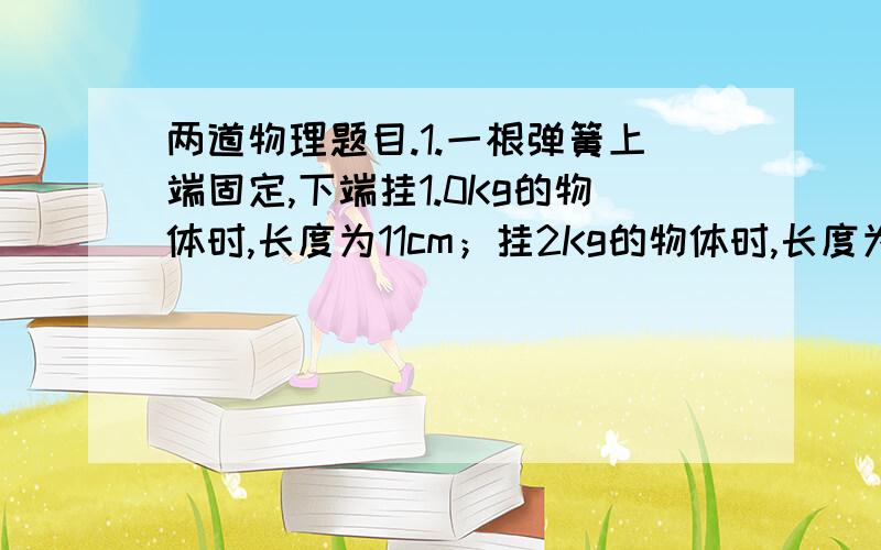 两道物理题目.1.一根弹簧上端固定,下端挂1.0Kg的物体时,长度为11cm；挂2Kg的物体时,长度为12cm（在弹性限度内）；那么挂1.5Kg的物体时,长度应该是多少厘米?此弹簧的劲度系数是多少?       2.有