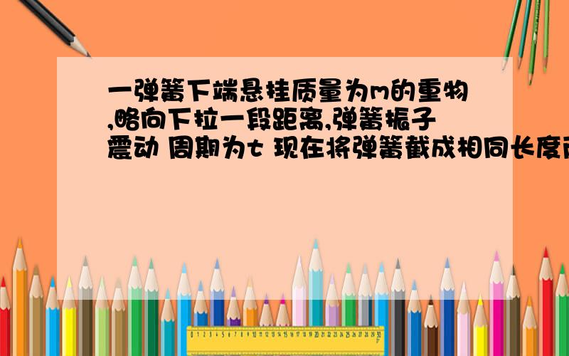 一弹簧下端悬挂质量为m的重物,略向下拉一段距离,弹簧振子震动 周期为t 现在将弹簧截成相同长度两段并联,下端还是悬挂质量为m的重物,略施力使系统振动,周期为 t2 求t2/t 的值 我算出来是 1