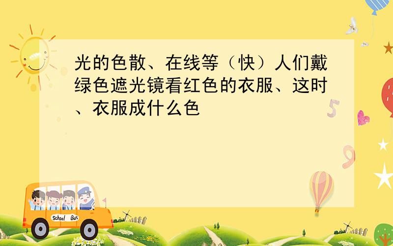 光的色散、在线等（快）人们戴绿色遮光镜看红色的衣服、这时、衣服成什么色