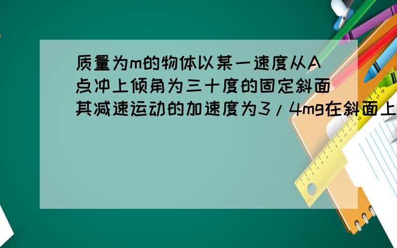 质量为m的物体以某一速度从A点冲上倾角为三十度的固定斜面其减速运动的加速度为3/4mg在斜面上上升的最大高度为h则在这个过程中物体A重力势能增加了3/4mgh B重力势能增加了mgh C动能损失了