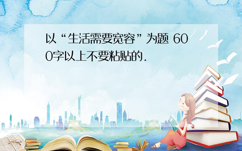 以“生活需要宽容”为题 600字以上不要粘贴的.