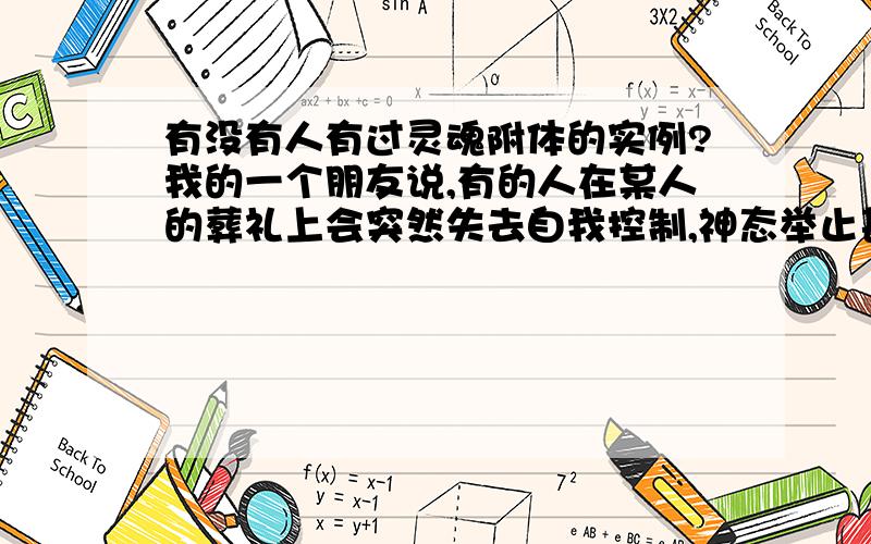 有没有人有过灵魂附体的实例?我的一个朋友说,有的人在某人的葬礼上会突然失去自我控制,神态举止甚至声音刚刚去世的那个人的极为想象,说的话也是只有死者知道的东西.好恐怖,这是真的