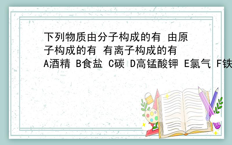 下列物质由分子构成的有 由原子构成的有 有离子构成的有 A酒精 B食盐 C碳 D高锰酸钾 E氯气 F铁