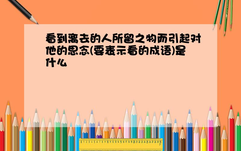 看到离去的人所留之物而引起对他的思念(要表示看的成语)是什么