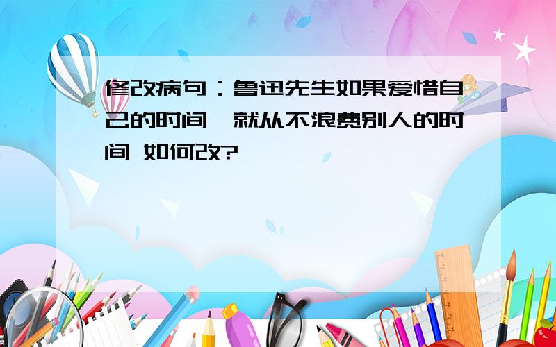 修改病句：鲁迅先生如果爱惜自己的时间,就从不浪费别人的时间 如何改?