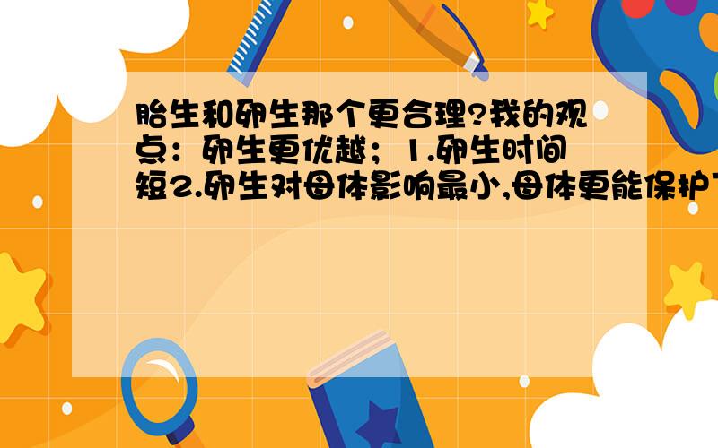 胎生和卵生那个更合理?我的观点：卵生更优越；1.卵生时间短2.卵生对母体影响最小,母体更能保护下一代的安全,而胎生母体很脆弱,稍微大一点的动静就可能照成一尸两命3.卵生不会有怀孕并