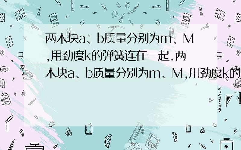 两木块a、b质量分别为m、M,用劲度k的弹簧连在一起.两木块a、b质量分别为m、M,用劲度k的弹簧连在一起,放在水平地面上,用外力将A下压一段距离后停止,释放后A做简谐运动,在A振动过程中,B刚好