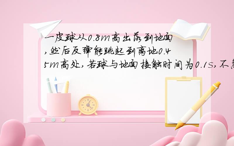 一皮球从0.8m高出落到地面,然后反弹能跳起到离地0.45m高处,若球与地面接触时间为0.1s,不急空气阻力（g10m没二次方秒.求（1）在与地面接触时球的加速度的大小和方向.（2）从开始下落到弹回