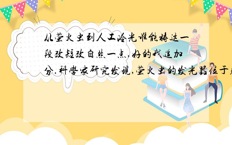 从萤火虫到人工冷光谁能将这一段改短改自然一点,好的我追加分.科学家研究发现,萤火虫的发光器位于腹部,这个发光器由发光层、透明层和反射层三部分组成.发光层拥有几千个发光细胞,它