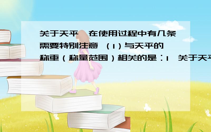 关于天平,在使用过程中有几条需要特别注意 （1）与天平的称重（称量范围）相关的是：1、关于天平,在使用过程中有几条需要特别注意（1）与天平的称重（称量范围）相关的是：（2）关于