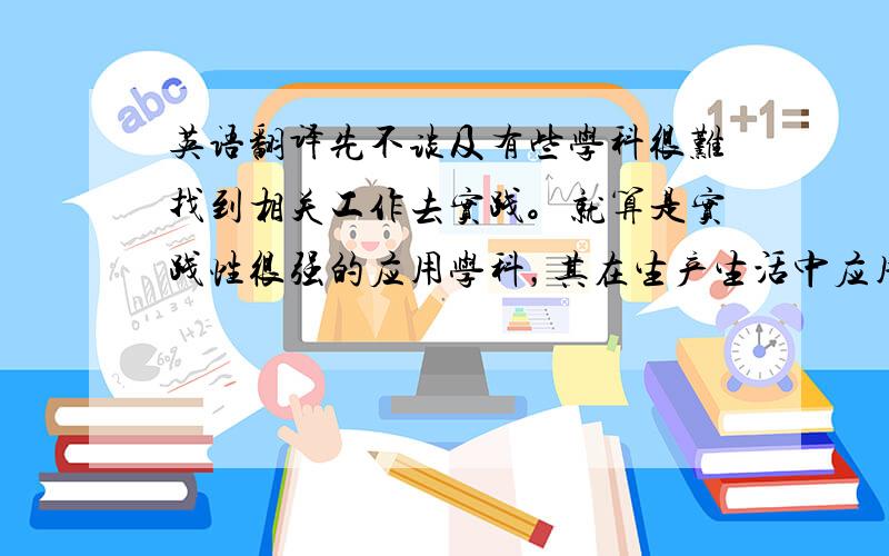 英语翻译先不谈及有些学科很难找到相关工作去实践。就算是实践性很强的应用学科，其在生产生活中应用的相关知识，在很大可能上是一些人们早已经熟练掌握并灵活运用的旧知识，而不