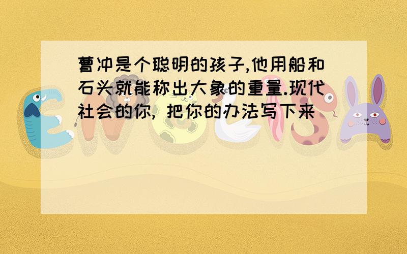 曹冲是个聪明的孩子,他用船和石头就能称出大象的重量.现代社会的你, 把你的办法写下来