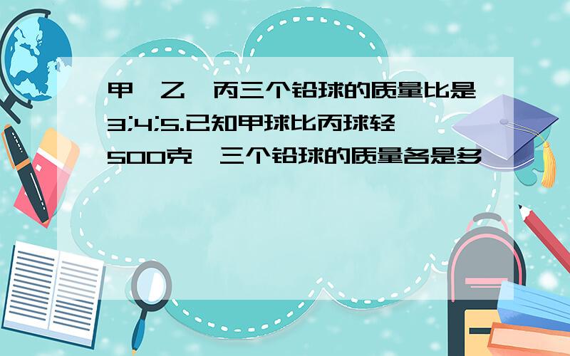 甲,乙,丙三个铅球的质量比是3;4;5.已知甲球比丙球轻500克,三个铅球的质量各是多