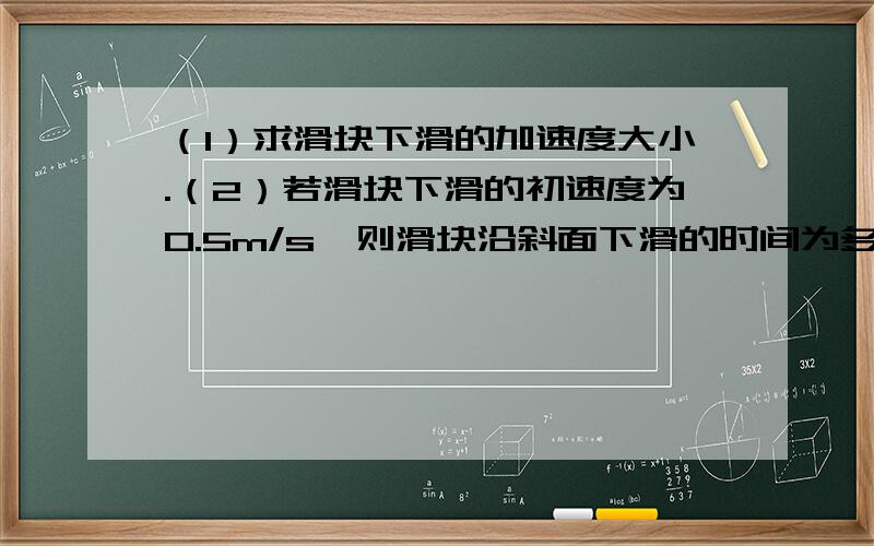 （1）求滑块下滑的加速度大小.（2）若滑块下滑的初速度为0.5m/s,则滑块沿斜面下滑的时间为多（1）求滑块下滑的加速度大小. （2）若滑块下滑的初速度为0.5m/s,则滑块沿斜面下滑的时间为多