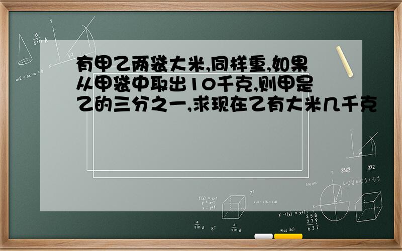 有甲乙两袋大米,同样重,如果从甲袋中取出10千克,则甲是乙的三分之一,求现在乙有大米几千克