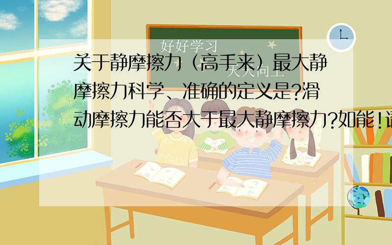 关于静摩擦力（高手来）最大静摩擦力科学、准确的定义是?滑动摩擦力能否大于最大静摩擦力?如能!请举例 请大家着重回答第一问 一定要准确!