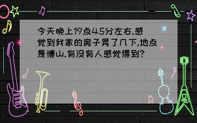 今天晚上19点45分左右.感觉到我家的房子晃了几下.地点是博山.有没有人感觉得到?