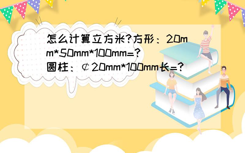 怎么计算立方米?方形：20mm*50mm*100mm=?圆柱：￠20mm*100mm长=?