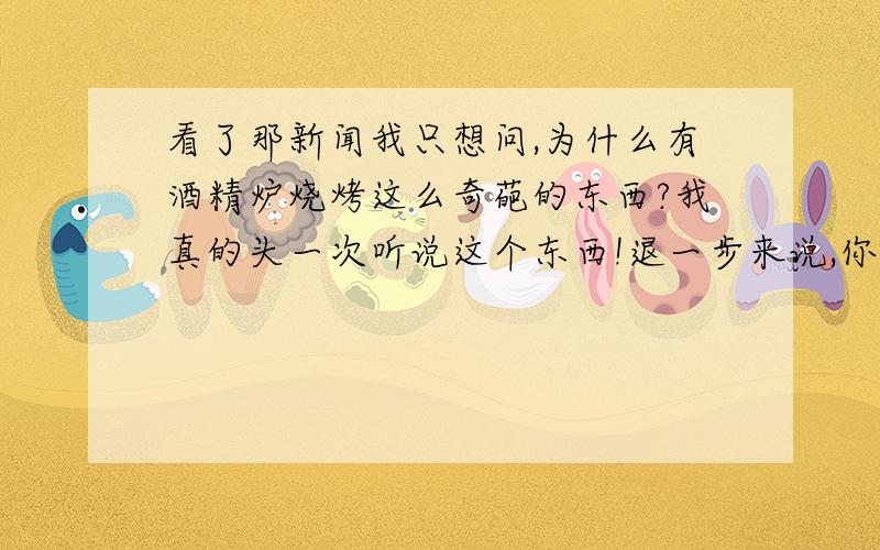 看了那新闻我只想问,为什么有酒精炉烧烤这么奇葩的东西?我真的头一次听说这个东西!退一步来说,你就是搞酒精烧烤,你他妈的不知道有固体酒精这个东西吗?还用液体酒精,店主脑袋进屎了?