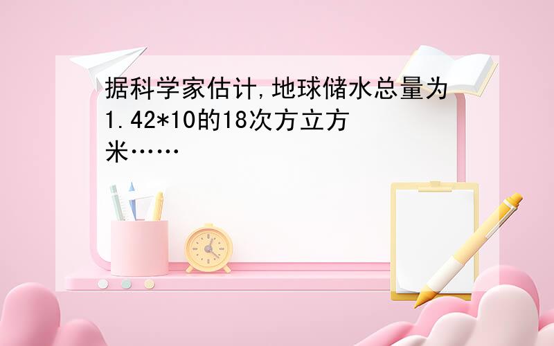 据科学家估计,地球储水总量为1.42*10的18次方立方米……