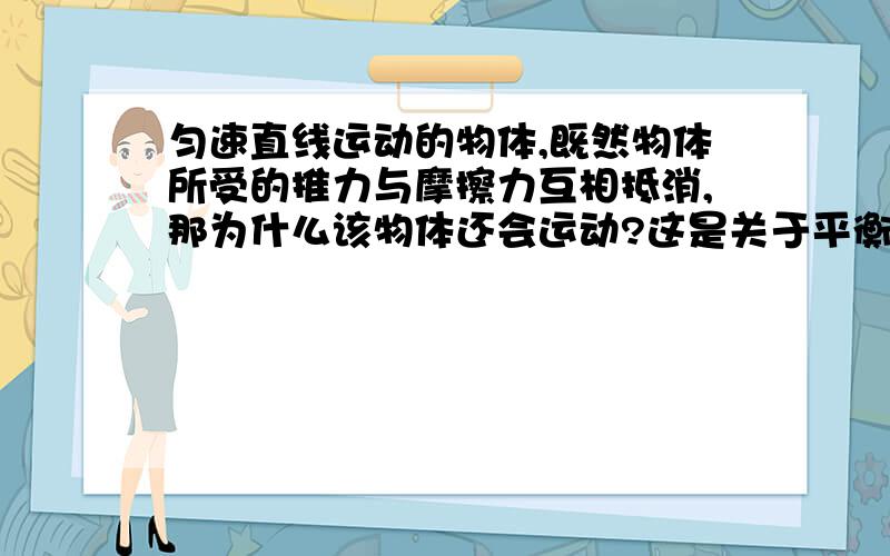 匀速直线运动的物体,既然物体所受的推力与摩擦力互相抵消,那为什么该物体还会运动?这是关于平衡力方面的知识,我马上要月考了,我感激不尽!